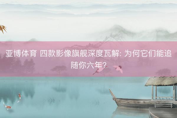 亚博体育 四款影像旗舰深度瓦解: 为何它们能追随你六年?