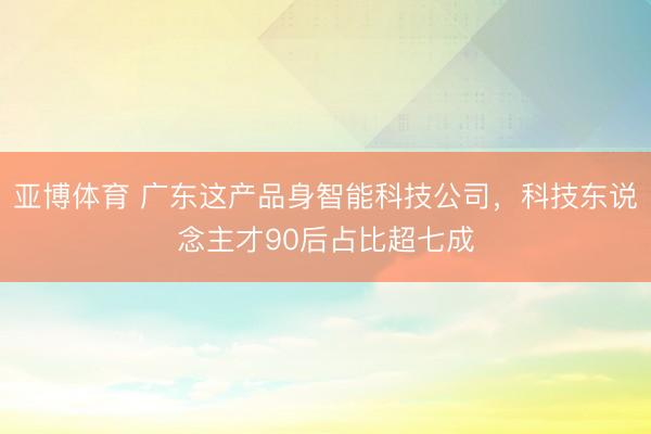 亚博体育 广东这产品身智能科技公司，科技东说念主才90后占比超七成