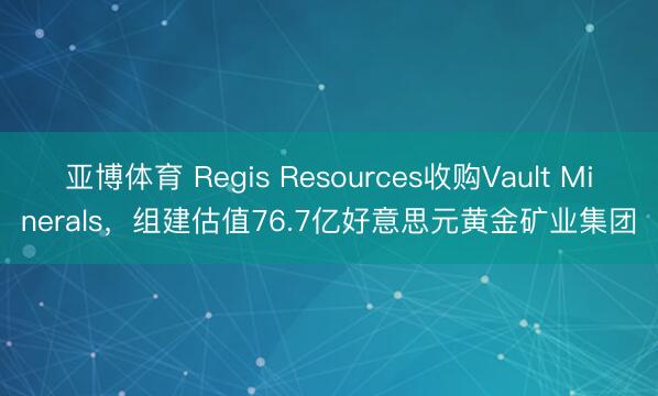 亚博体育 Regis Resources收购Vault Minerals，组建估值76.7亿好意思元黄金矿业集团
