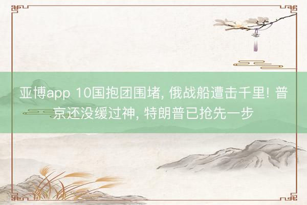 亚博app 10国抱团围堵, 俄战船遭击千里! 普京还没缓过神, 特朗普已抢先一步