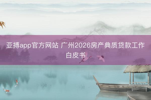 亚搏app官方网站 广州2026房产典质贷款工作白皮书