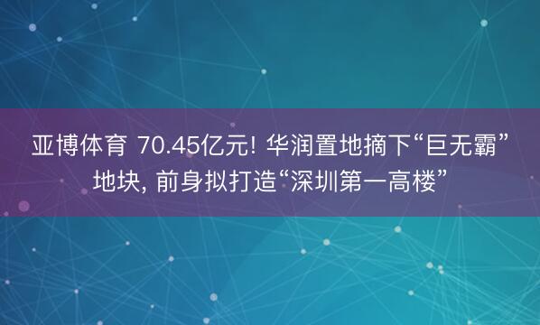 亚博体育 70.45亿元! 华润置地摘下“巨无霸”地块， 前身拟打造“深圳第一高楼”