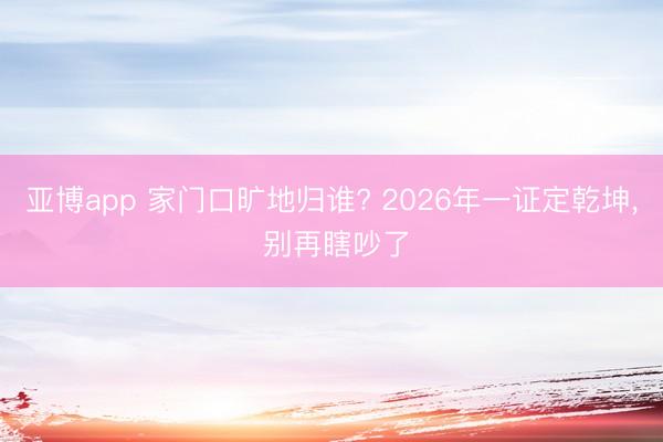 亚博app 家门口旷地归谁? 2026年一证定乾坤， 别再瞎吵了