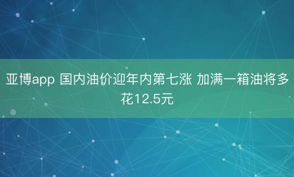 亚博app 国内油价迎年内第七涨 加满一箱油将多花12.5元