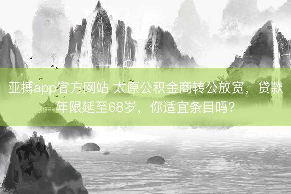 亚搏app官方网站 太原公积金商转公放宽，贷款年限延至68岁，你适宜条目吗？