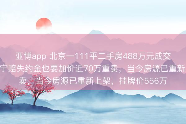 亚博app 北京一111平二手房488万元成交，3天后卖家反悔，宁赔失约金也要加价近70万重卖，当今房源已重新上架，挂牌价556万